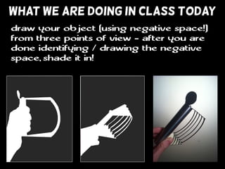 WHAT WE ARE DOING IN CLASS TODAY
draw your object (using negative space!)
from three points of view - after you are
done identifying / drawing the negative
space, shade it in!
 