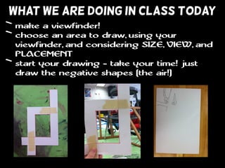 WHAT WE ARE DOING IN CLASS TODAY
• make a viewfinder!
• choose an area to draw, using your
viewfinder, and considering SIZE, VIEW, and
PLACEMENT
• start your drawing - take your time! just
draw the negative shapes (the air!)
 