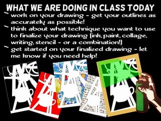 WHAT WE ARE DOING IN CLASS TODAY
• work on your drawing - get your outlines as
accurately as possible!
• think about what technique you want to use
to finalize your drawing (ink, paint, collage,
writing, stencil - or a combination!)
• get started on your finalized drawing - let
me know if you need help!
 