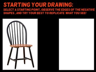 Starting your drawing:
Select a starting point, observe the edges of the negative
shapes , and try your best to replicate what you see!
 