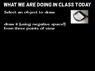 WHAT WE ARE DOING IN CLASS TODAY
draw it (using negative space!)
from three points of view
Select an object to draw
 