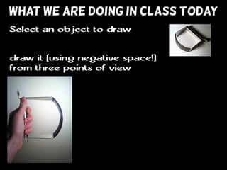 WHAT WE ARE DOING IN CLASS TODAY
draw it (using negative space!)
from three points of view
Select an object to draw
 
