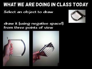 WHAT WE ARE DOING IN CLASS TODAY
draw it (using negative space!)
from three points of view
Select an object to draw
 