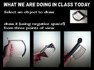 WHAT WE ARE DOING IN CLASS TODAY
draw it (using negative space!)
from three points of view
Select an object to draw
 