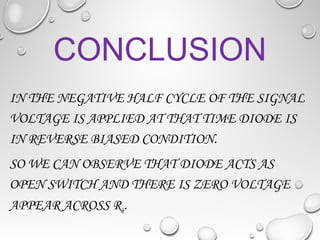 CONCLUSION
IN THE NEGATIVE HALF CYCLE OF THE SIGNAL
VOLTAGE IS APPLIED AT THAT TIME DIODE IS
IN REVERSE BIASED CONDITION.
SO WE CAN OBSERVE THAT DIODE ACTS AS
OPEN SWITCH AND THERE IS ZERO VOLTAGE
APPEAR ACROSS RL.
 