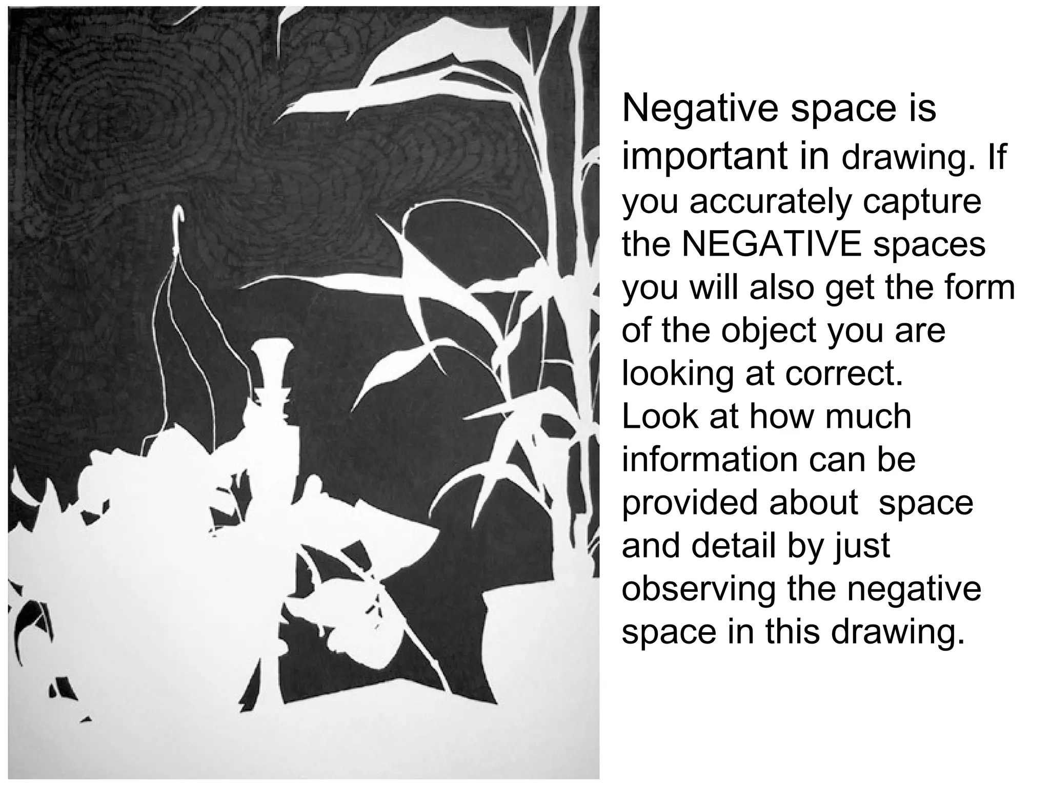 Negative space is important in  drawing. If you accurately capture the NEGATIVE spaces you will also get the form of the object you are looking at correct. Look at how much information can be provided about  space and detail by just observing the negative space in this drawing. 