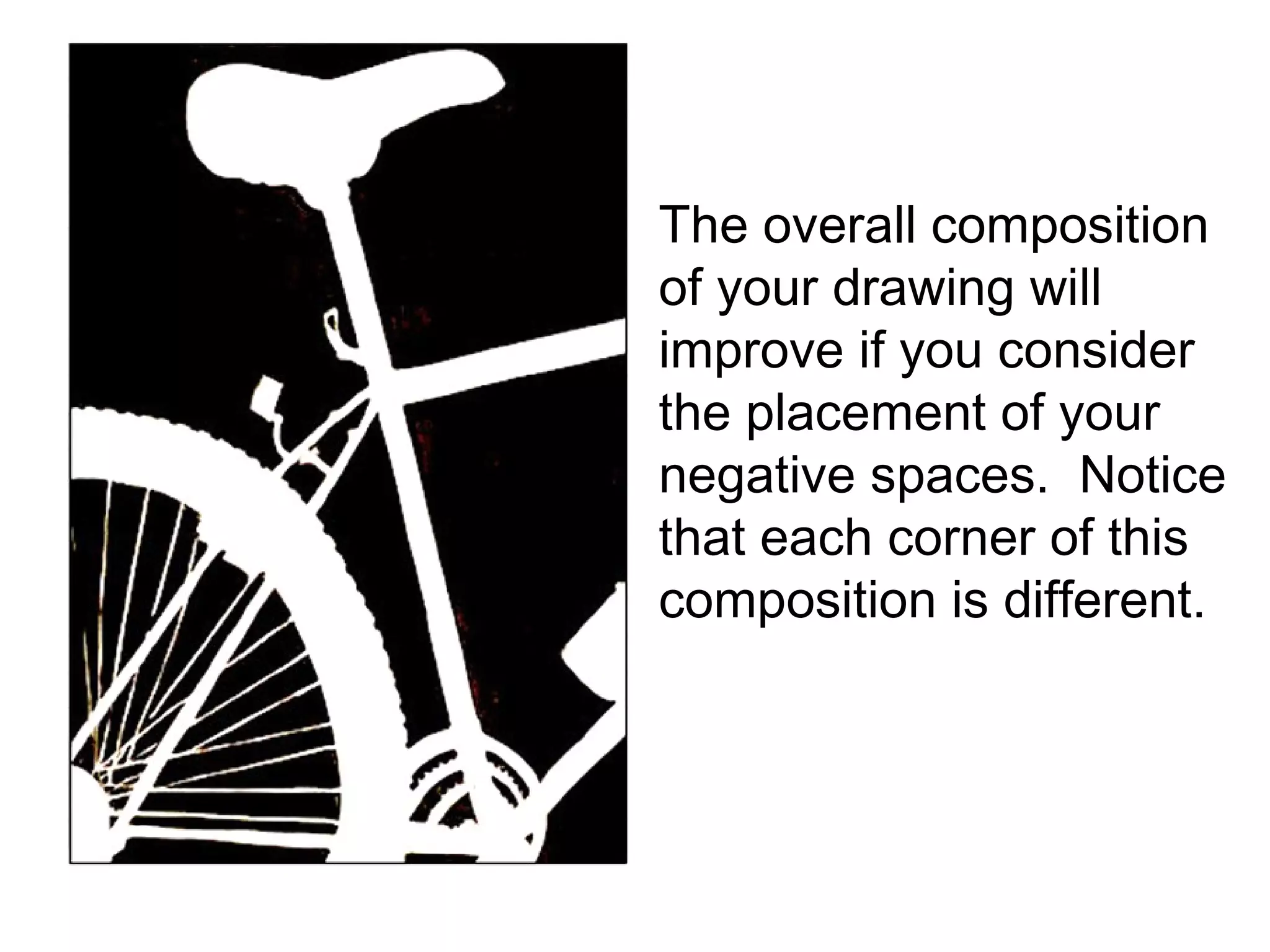 The overall composition of your drawing will improve if you consider the placement of your negative spaces.  Notice that each corner of this composition is different.  