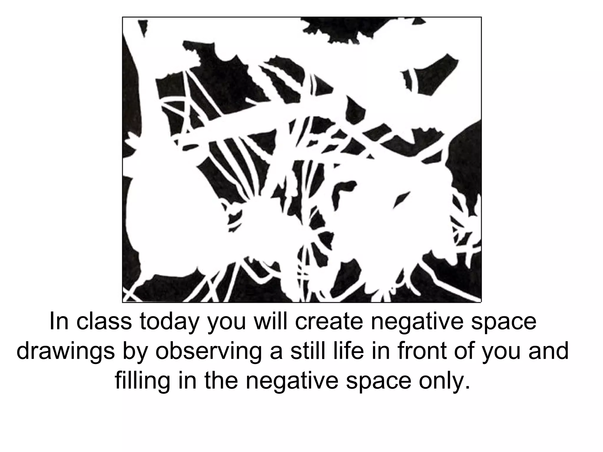 In class today you will create negative space drawings by observing a still life in front of you and filling in the negative space only. 