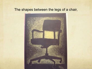 The shapes between the legs of a chair,<br />