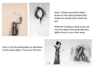 Step 1: Shade around the object
drawn on the sheet provided (the
shape has already been drawn for
you.
Make the shading as dark as you can
near the object then gradually have
lighter tones as you move away.
Step 2: Use the photocopies to add detail
to the actual object. Try to use 10 tones.
 