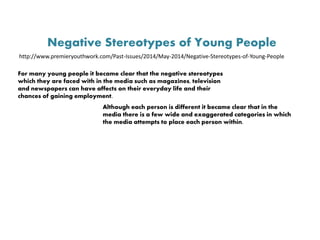 Negative Stereotypes of Young People
http://www.premieryouthwork.com/Past-Issues/2014/May-2014/Negative-Stereotypes-of-Young-People
For many young people it became clear that the negative stereotypes
which they are faced with in the media such as magazines, television
and newspapers can have affects on their everyday life and their
chances of gaining employment.
Although each person is different it became clear that in the
media there is a few wide and exaggerated categories in which
the media attempts to place each person within.
 