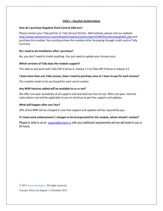 FAQ’s – Voucher Authorization
How do I purchase Negative Stock Control Add-ons?
Please contact your Tally partner or Tally Service Partner. Alternatively, please visit our website
http://www.tallysolutions.com/tallyweb/modules/sd/docmgmt/CMktPlaceHomepageWIC.php and
purchase this module. You could purchase this module either by paying through credit card or Tally
Currency.
Do I need to do installation after I purchase?
No, you don’t need to install anything. You just need to update your license once.
Which versions of Tally does the module support?
This add-on will work with Tally.ERP 9 Series A, release 1.5 to Tally.ERP 9 Series A release 3.2
I have more than one Tally License, Does I need to purchase once or I have to pay for each License?
The module needs to be purchased for each serial number.
Any NEW features added will be available to us or not?
We offer one year availability of all support and new features free of cost. After one year, nominal
subscription cost will be applicable to you to continue to get free support and updates.
What will happen after one Year?
20% of the MRP will be charged in case free support and updates will be required by you.
If I need some enhancement / changes to be incorporated for the module, whom should I contact?
Please to write to us on support@ksvtech.in with your additional requirements and we will revert to you in
24 hours.
© 2011 ksvtechnologies. All rights reserved.
Version: Price List Import /1.2/October 2011.
 