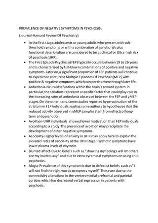 PREVALENCE OF NEGATIVESYMPTOMS INPSYCHOSIS:
(Journal-Harvard Review Of Psychiatry)
 In the first stage,adolescents or young adults who presentwith sub-
threshold symptoms or with a combination of genetic risk plus
functional deterioration are considered to be at clinical or Ultra-high risk
of psychosis(UHR).
 The First EpisodePsychosis(FEP) typically occurs between 19 to 26 years
and is characterised by full-blown combinations of positive and negative
symptoms.Later on,a significantproportion of FEP patients will continue
to experience reccurent Multiple Episodes Of Psychosis(MEP),with
positive & negative symptoms,which can persisteven through later life.
 Anhedonia-Neuraldysfuntions within the brain’s reward system-in
particular,the striatum-representa specific factor that could play role in
the increasing rates of anhedonia observed between the FEP and yMEP
stages.On the other hand,somestudies reported hyperactivation of the
striatum in FEP individuals,leading someauthors to hypothesizethat the
reduced activity observed in yMEP samples stem from effectsof long-
term antipsychotics.
 Avolition-UHR individuals showed lower motivation than FEP individuals
according to a study.Thepresenceof avolition may precipitate the
development of other negative symptoms.
 Asociality-Higher levels of anxiety in UHR may apply here to explain the
elevated rates of asociality at the UHR stage.Psychotic symptoms have
lower plasma levels of oxytocin.
 Blunted affect-Dueto beliefs such as “showing my feelings will let others
see my inadequacy” and due to extra pyramidal symptoms on using anti-
psychotics.
 Alogia-Prevalenceof this symptom is due to defeatist beliefs such as” I
will not find the right words to express myself”.Theseare due to the
connectivity alterations in the venteromedial prefrontaland parietal
cortices which has decreased verbalexpression in patients with
psychosis.
 