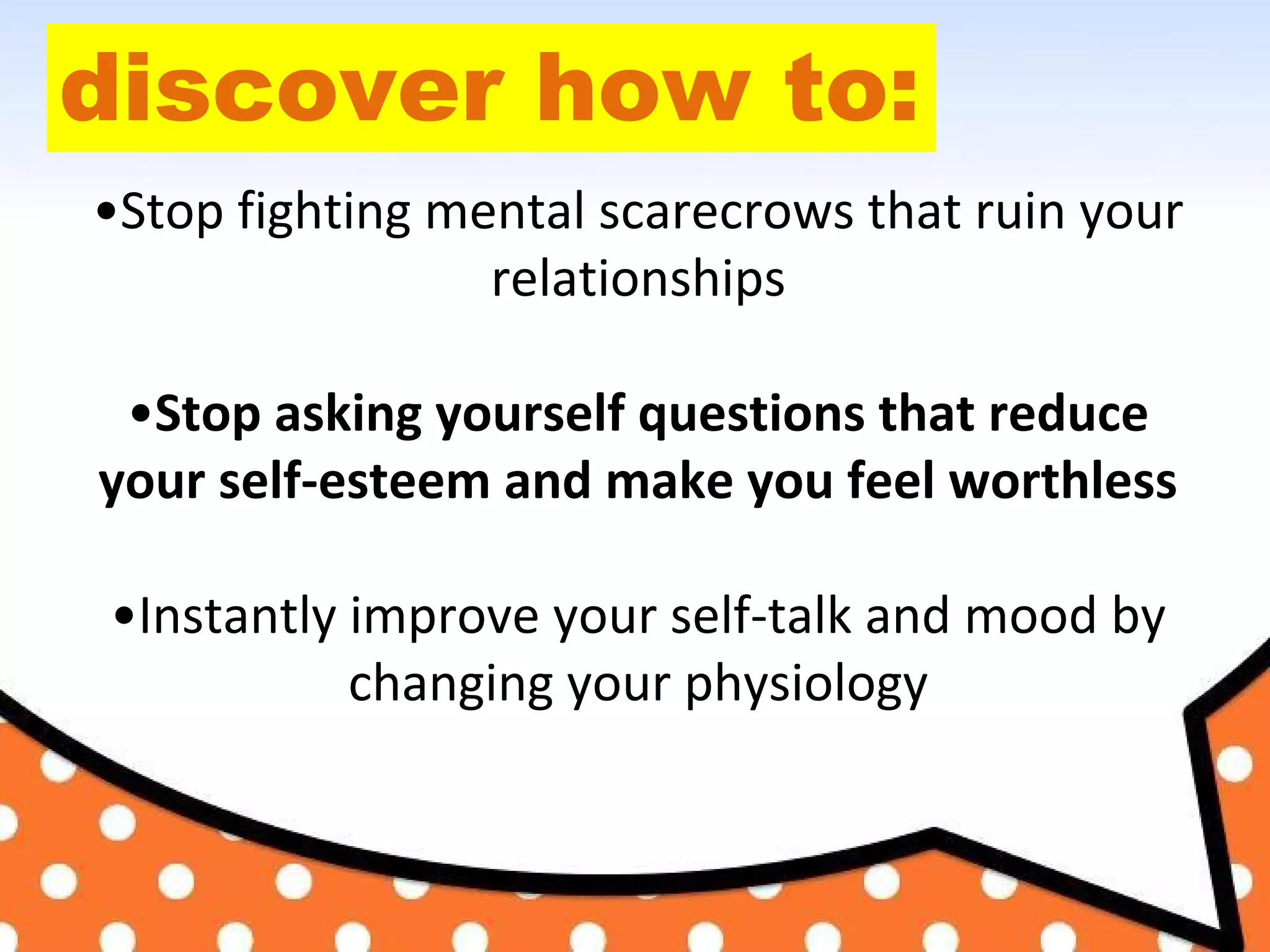 discover how to:
•Stop fighting mental scarecrows that ruin your
relationships
•Stop asking yourself questions that reduce
your self-esteem and make you feel worthless
•Instantly improve your self-talk and mood by
changing your physiology
 