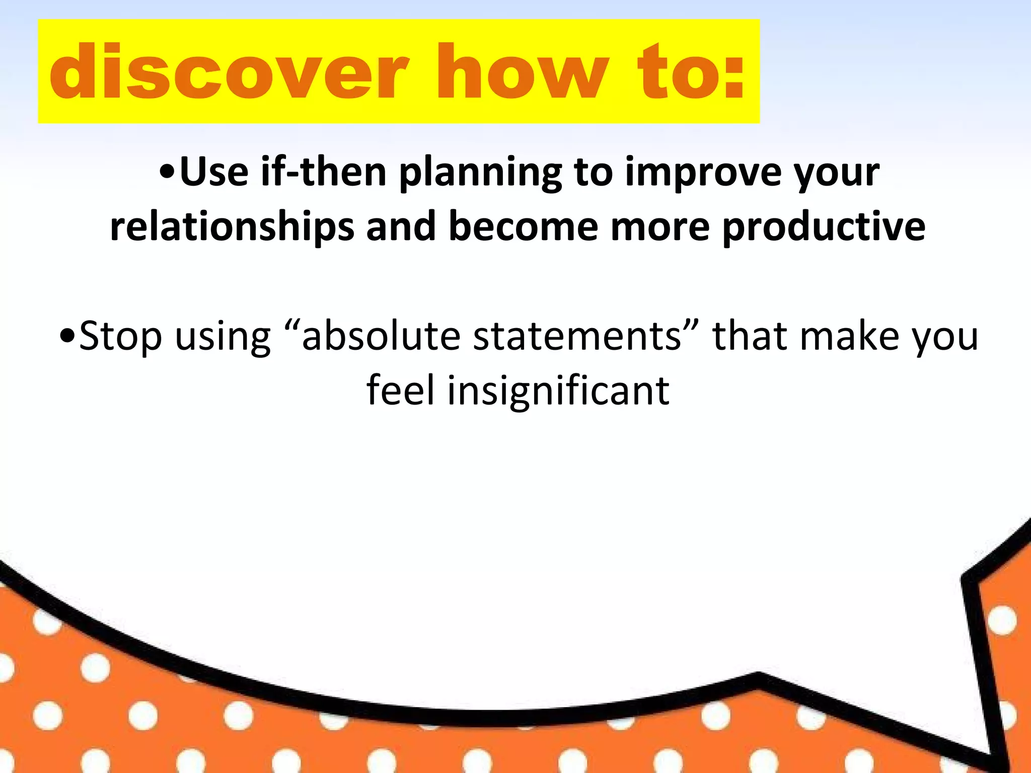 discover how to:
•Use if-then planning to improve your
relationships and become more productive
•Stop using “absolute statements” that make you
feel insignificant
 