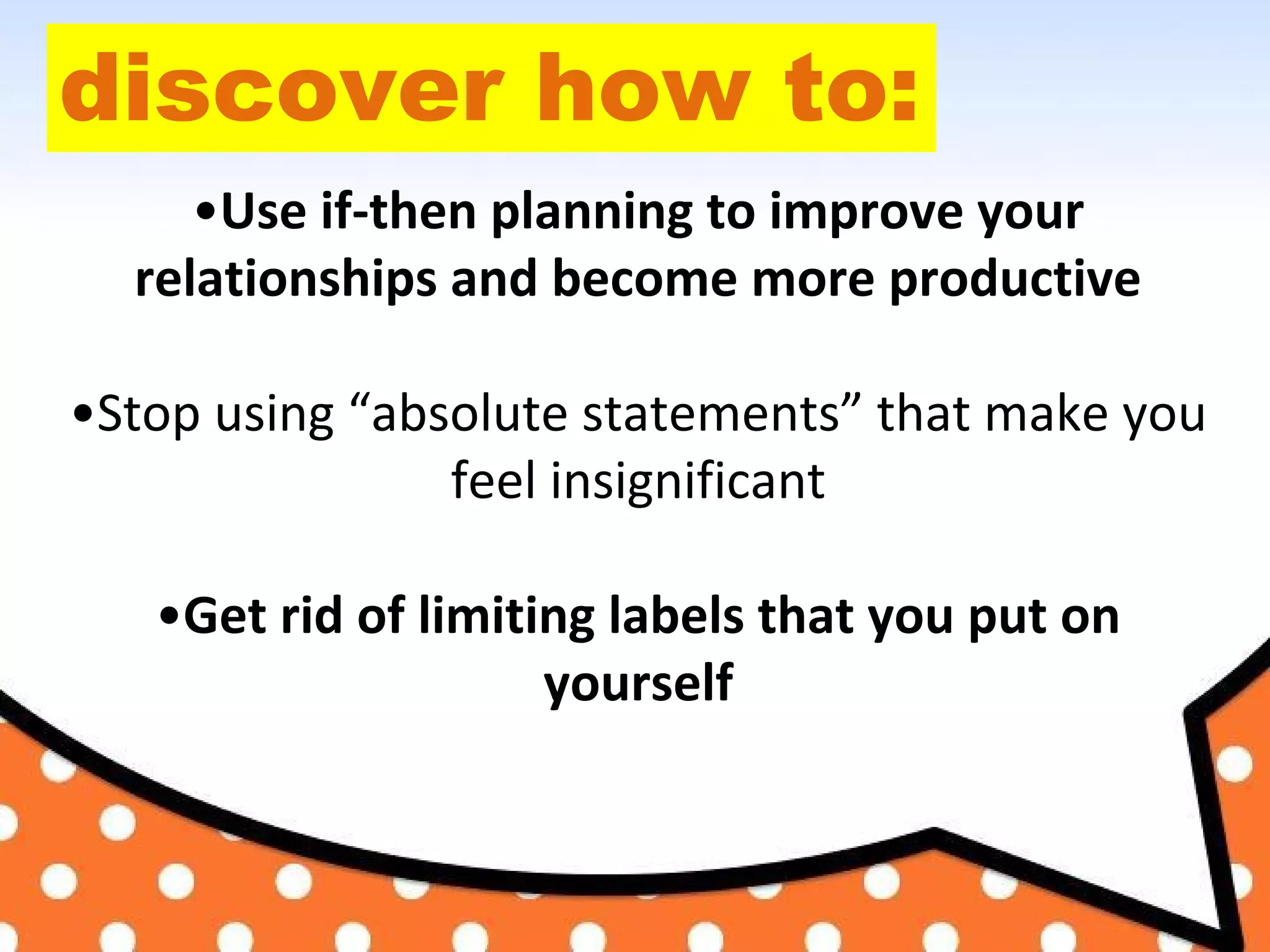 discover how to:
•Use if-then planning to improve your
relationships and become more productive
•Stop using “absolute statements” that make you
feel insignificant
•Get rid of limiting labels that you put on
yourself
 