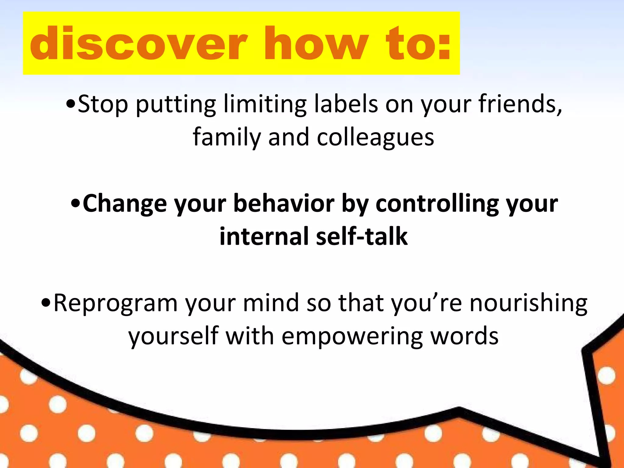 discover how to:
•Stop putting limiting labels on your friends,
family and colleagues
•Change your behavior by controlling your
internal self-talk
•Reprogram your mind so that you’re nourishing
yourself with empowering words
 