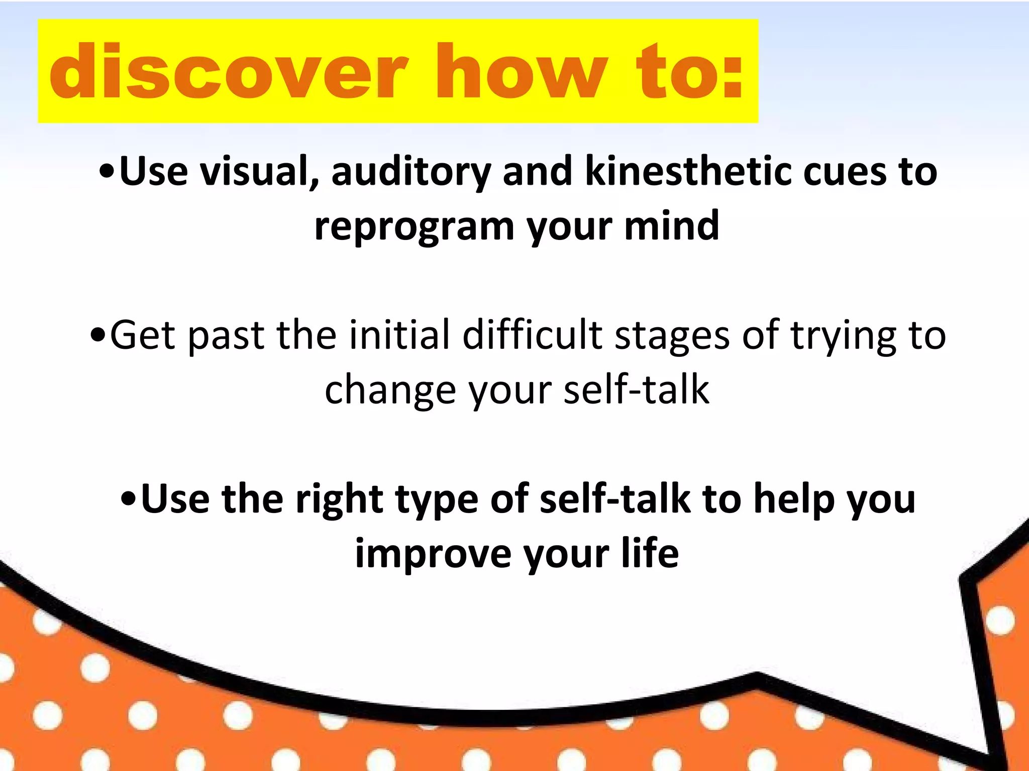 discover how to:
•Use visual, auditory and kinesthetic cues to
reprogram your mind
•Get past the initial difficult stages of trying to
change your self-talk
•Use the right type of self-talk to help you
improve your life
 
