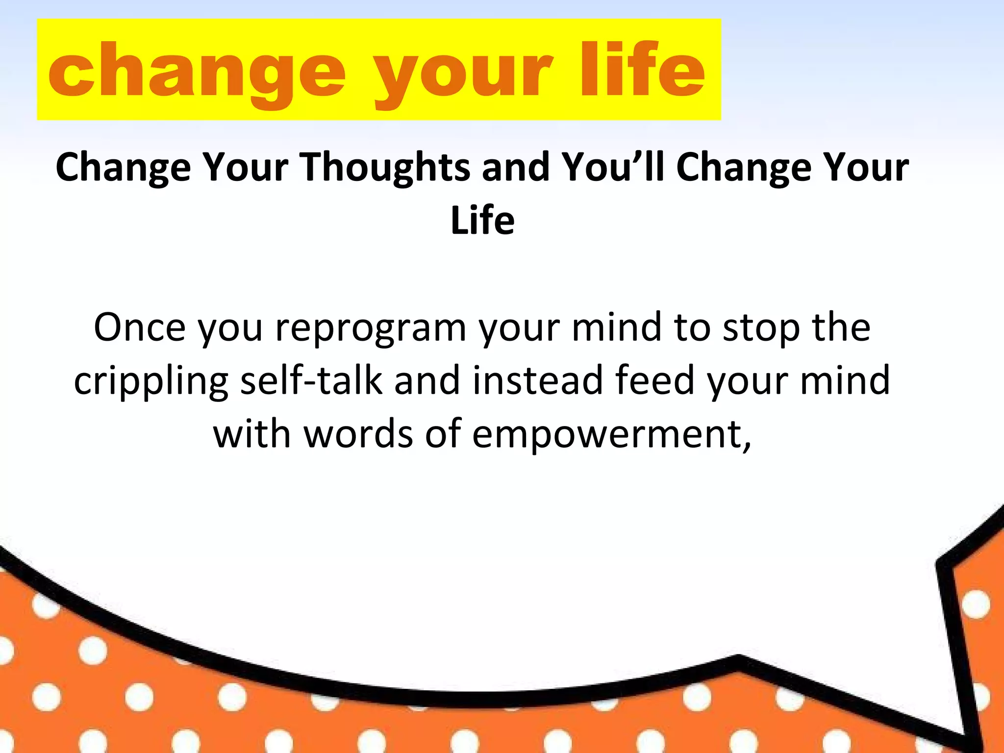 change your life
Change Your Thoughts and You’ll Change Your
Life
Once you reprogram your mind to stop the
crippling self-talk and instead feed your mind
with words of empowerment,
 