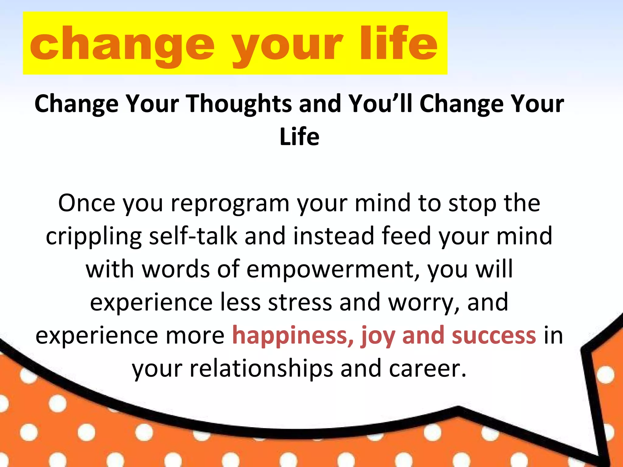 change your life
Change Your Thoughts and You’ll Change Your
Life
Once you reprogram your mind to stop the
crippling self-talk and instead feed your mind
with words of empowerment, you will
experience less stress and worry, and
experience more happiness, joy and success in
your relationships and career.
 