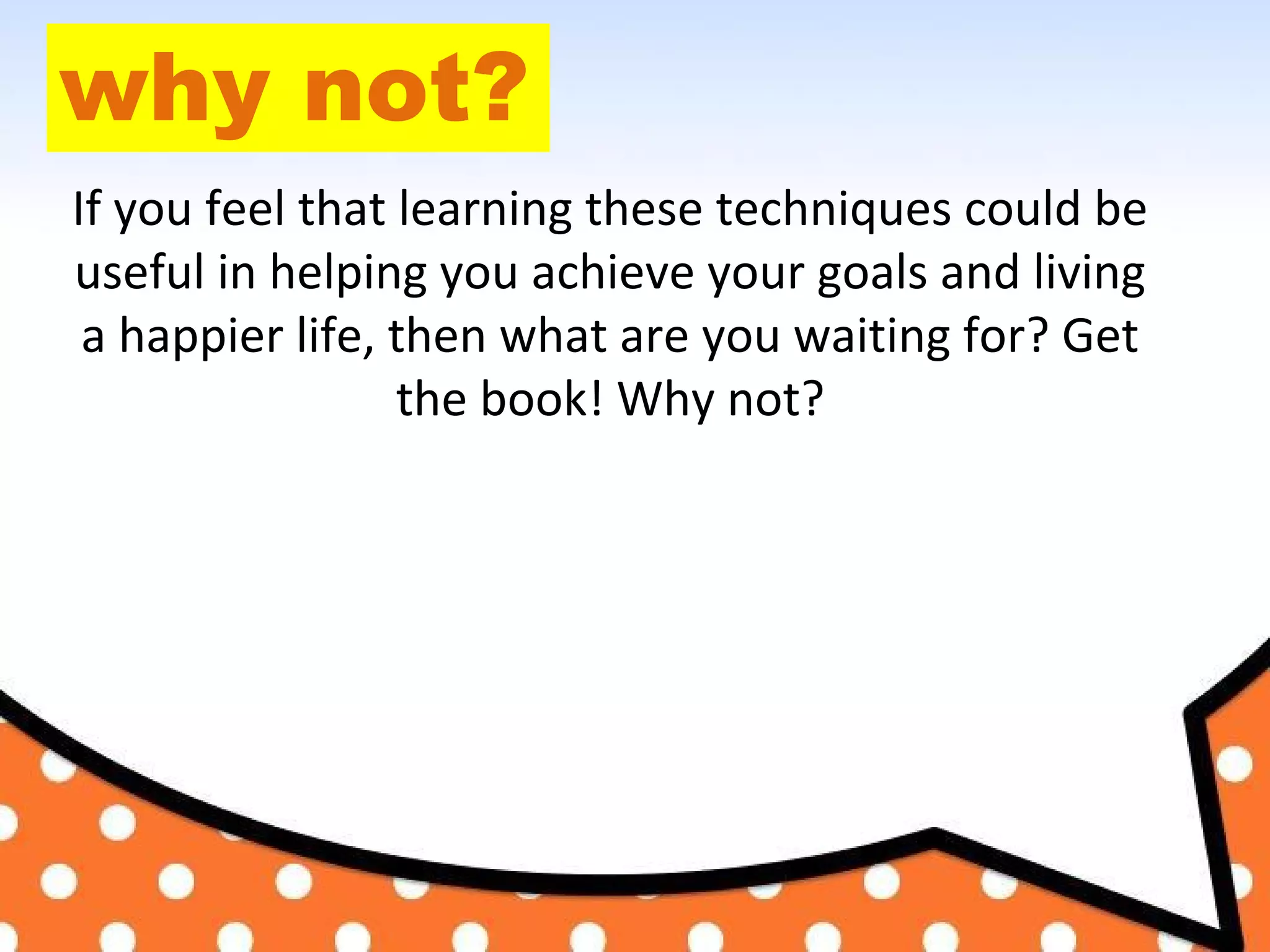 why not?
If you feel that learning these techniques could be
useful in helping you achieve your goals and living
a happier life, then what are you waiting for? Get
the book! Why not?
 