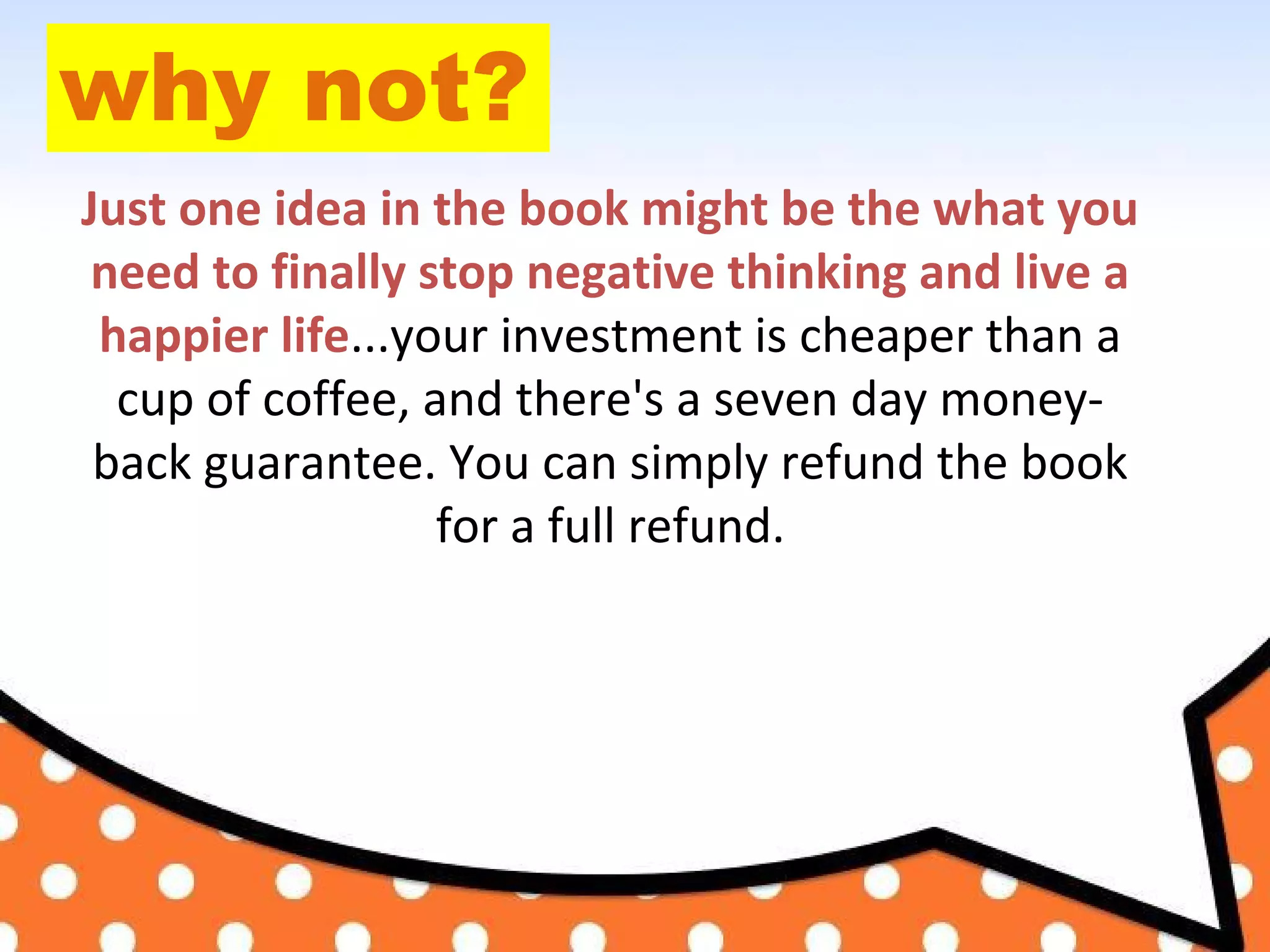 why not?
Just one idea in the book might be the what you
need to finally stop negative thinking and live a
happier life...your investment is cheaper than a
cup of coffee, and there's a seven day money-
back guarantee. You can simply refund the book
for a full refund.
 