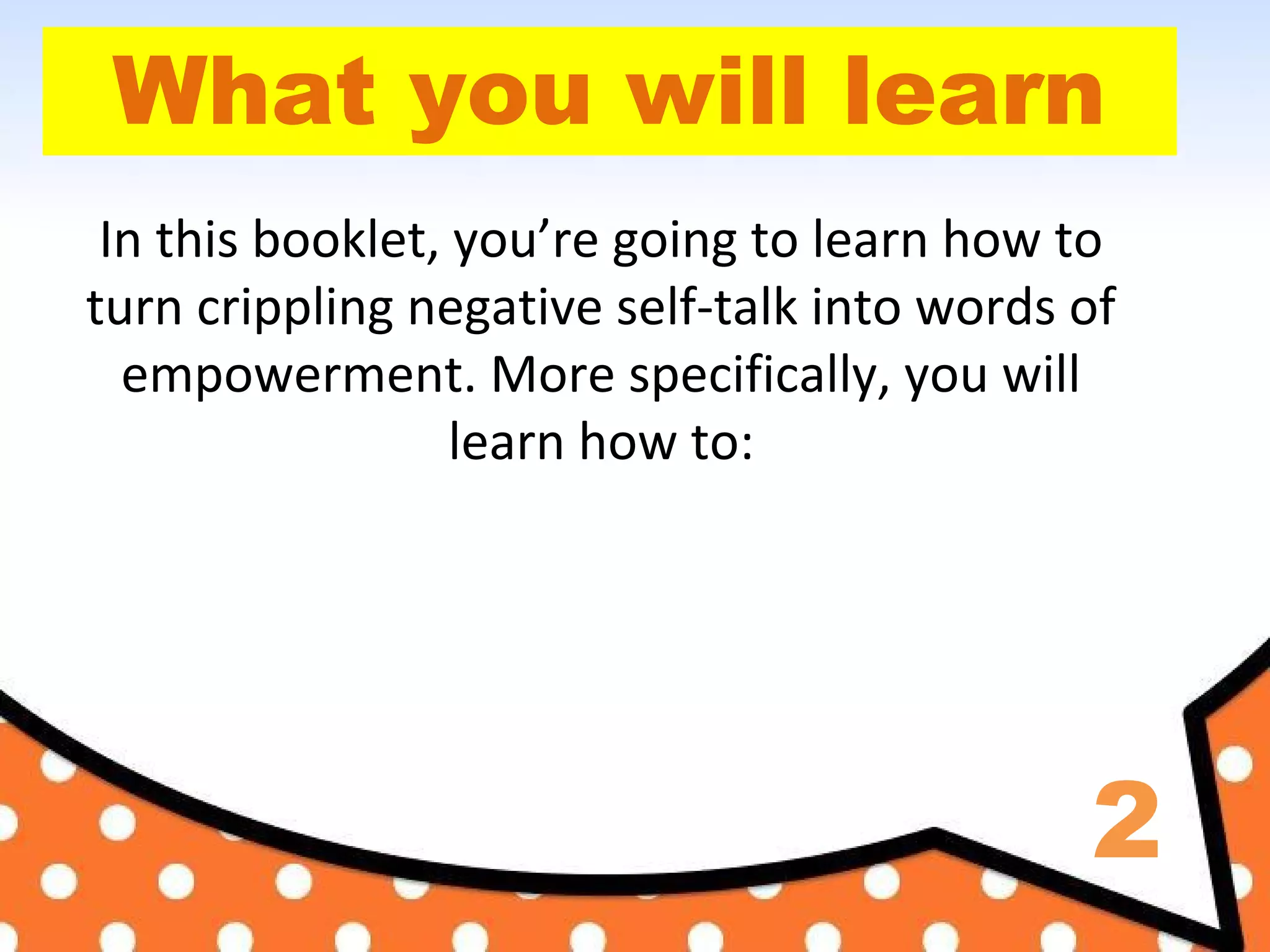 2
What you will learn
In this booklet, you’re going to learn how to
turn crippling negative self-talk into words of
empowerment. More specifically, you will
learn how to:
 
