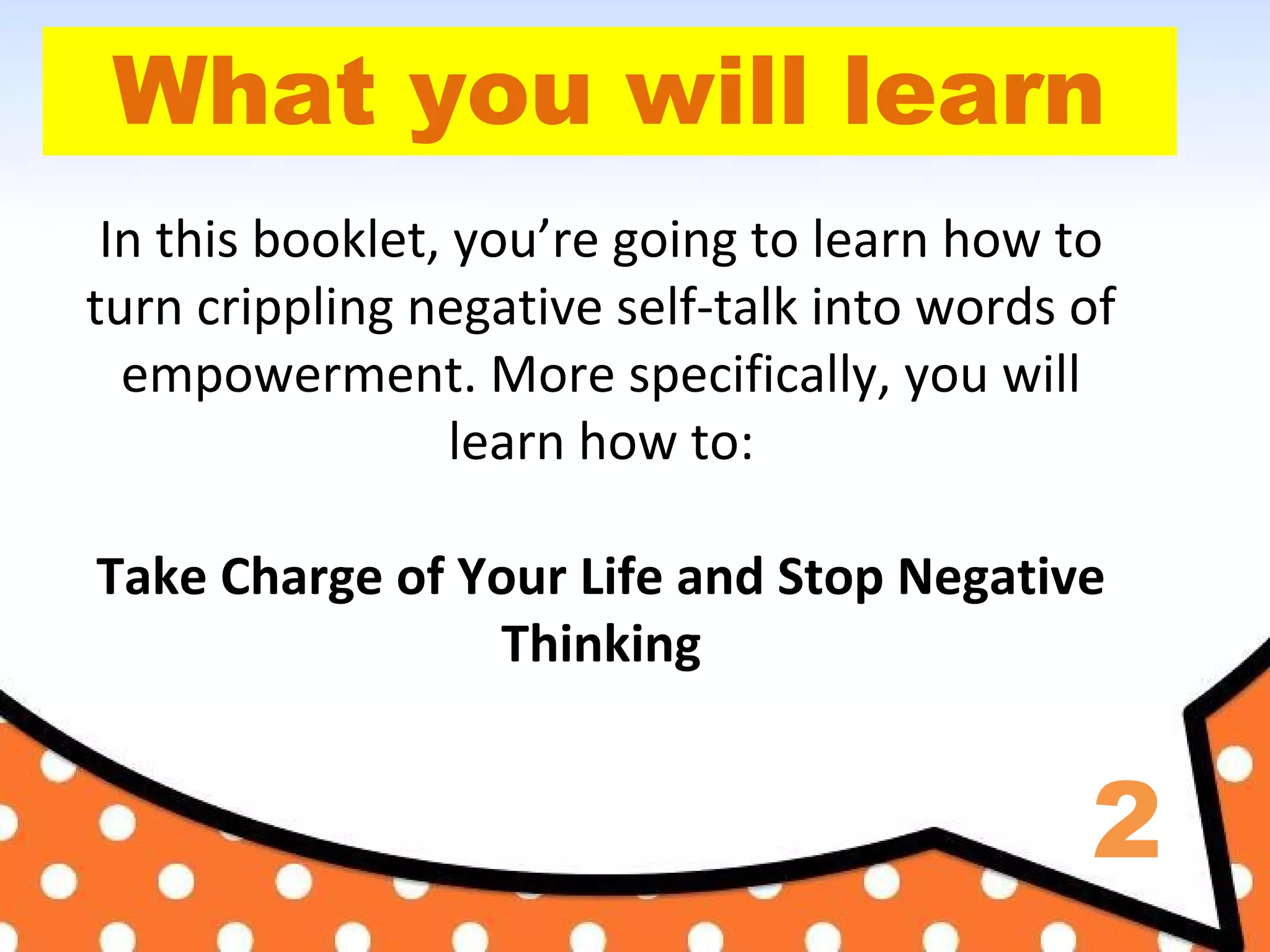 2
What you will learn
In this booklet, you’re going to learn how to
turn crippling negative self-talk into words of
empowerment. More specifically, you will
learn how to:
Take Charge of Your Life and Stop Negative
Thinking
 
