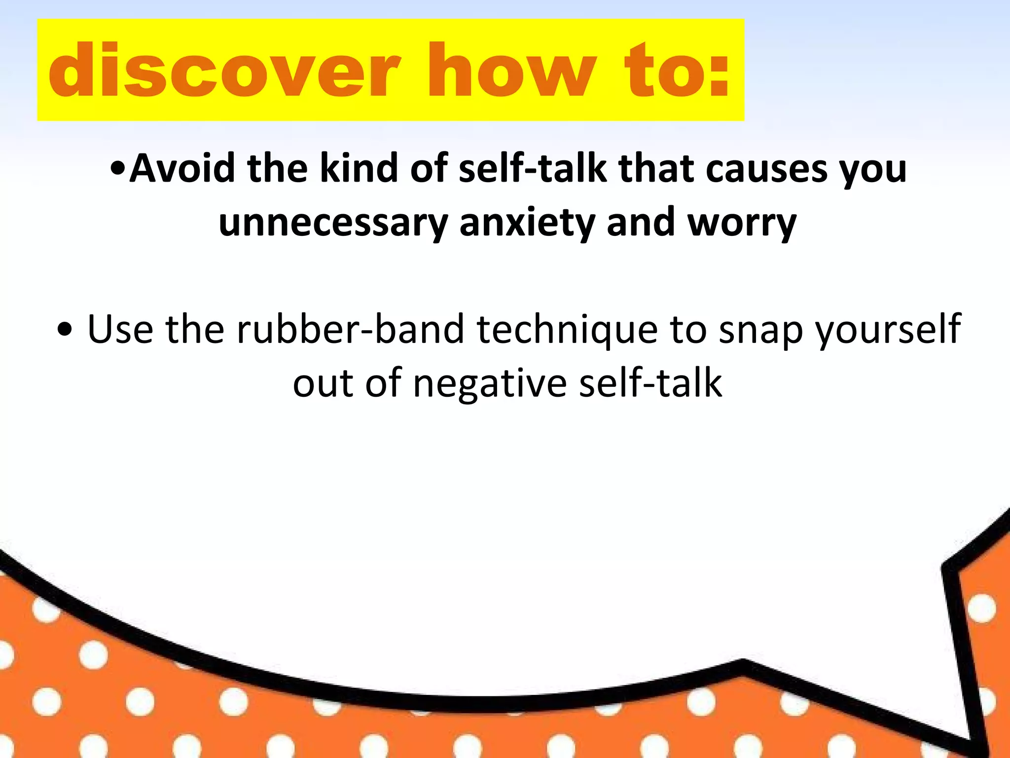 discover how to:
•Avoid the kind of self-talk that causes you
unnecessary anxiety and worry
• Use the rubber-band technique to snap yourself
out of negative self-talk
 