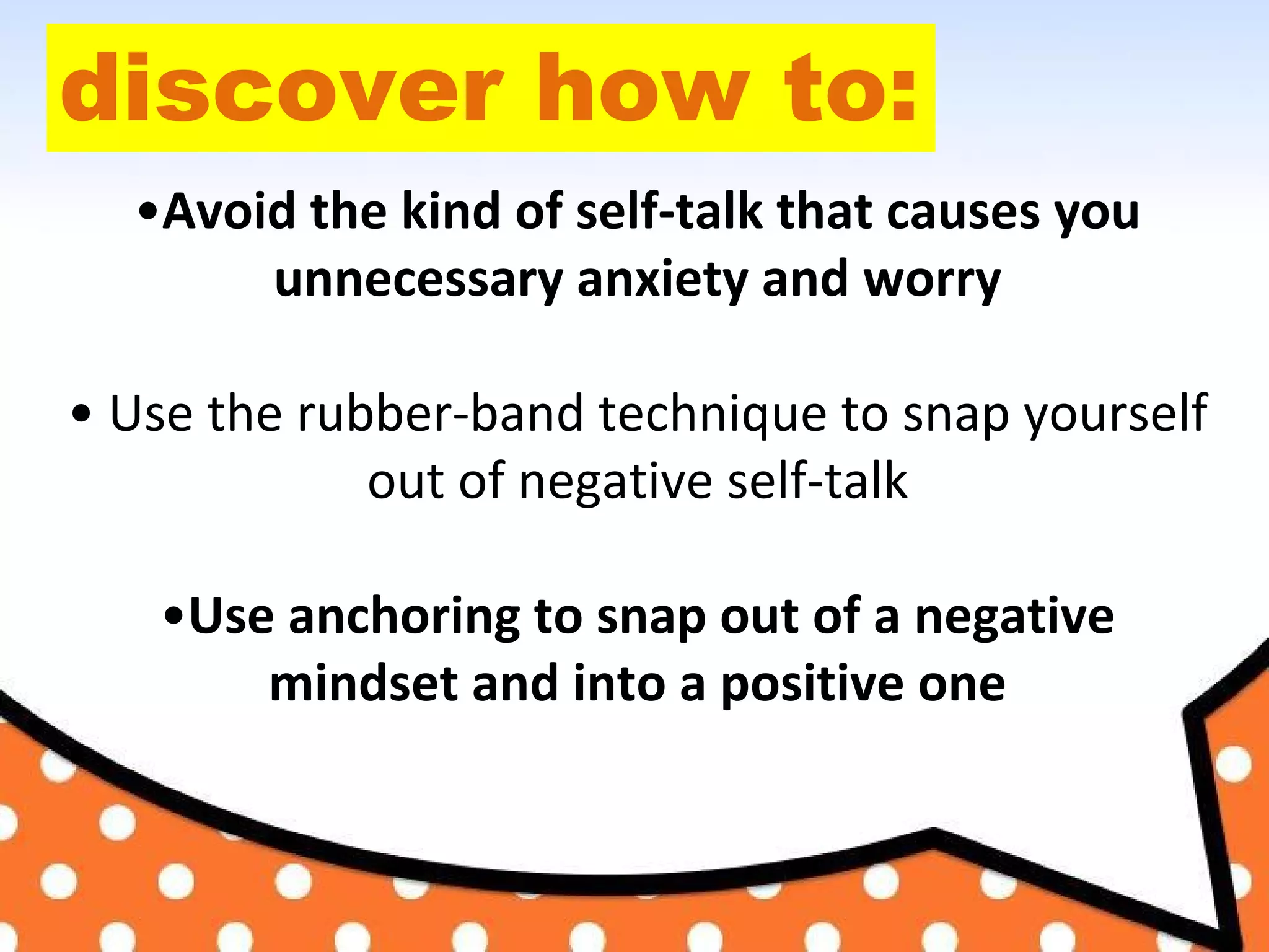 discover how to:
•Avoid the kind of self-talk that causes you
unnecessary anxiety and worry
• Use the rubber-band technique to snap yourself
out of negative self-talk
•Use anchoring to snap out of a negative
mindset and into a positive one
 