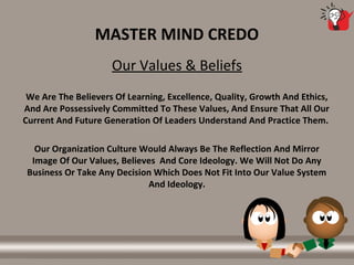 MASTER MIND CREDO
Our Values & Beliefs
We Are The Believers Of Learning, Excellence, Quality, Growth And Ethics,
And Are Possessively Committed To These Values, And Ensure That All Our
Current And Future Generation Of Leaders Understand And Practice Them.
Our Organization Culture Would Always Be The Reflection And Mirror
Image Of Our Values, Believes And Core Ideology. We Will Not Do Any
Business Or Take Any Decision Which Does Not Fit Into Our Value System
And Ideology.
 