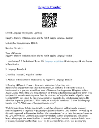 Negative Transfer
Second Language Teaching and Learning
Negative Transfer of Pronunciation and the Polish Second Language Learner
MAApplied Linguistics and TESOL
Karolina Ciecwierz
Table of Contents
Negative Transfer of Pronunciation and the Polish Second Language learner
1. Introduction 3 2. Definition of Terms 3 ❑ Language acquisition ❑ Interlanguage ❑ Interference
❑ Fossilization
3. Language Transfer 4
❑ Positive Transfer ❑ Negative Transfer
4. Analysis of Polish learner errors caused by Negative 7 Language Transfer
❑ Reading ❑ Phonetic Errors ... Show more content on Helpwriting.net ...
Behaviourists argued that when a new habit is learnt, an old habit, if sufficiently similar in
implementation or purpose, would have some effect on the leaning process. This promoted the
Audio Lingual Method that was focused mainly on drilling and autonomous repetition. Errors were
interpreted as an undesirable departure from the norm and an 'imperfect product of perfect input.'
Selinker (1969) was one of the first who designed his studies to deal with language transfer. He
asked few important questions: 1. What can be, or actually is, transferred? 2. How does language
transfer occur? 3. What types of language transfer occur?
While Selinker found definite transfer effects on L2 development, and his transfer taxonomy
(classifying effects as linguistic or psychological) seems definitive, Duly and Burt (1974) set up an
alternative approach to Contrastive Analysis (the comparison of two or more languages), known as
the L2=L1 hypothesis. Contrastive analyses were made to identify differences and similarities
between languages, that would lead to a better understanding of potential problems that the learner
of a second language would perhaps face. This divided transfer as a whole into 'positive' and
 