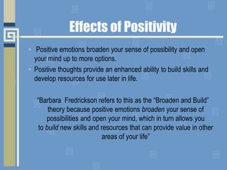 Effects of Positivity
• Positive emotions broaden your sense of possibility and open
your mind up to more options.
• Positive thoughts provide an enhanced ability to build skills and
develop resources for use later in life.
“Barbara Fredrickson refers to this as the “Broaden and Build”
theory because positive emotions broaden your sense of
possibilities and open your mind, which in turn allows you
to build new skills and resources that can provide value in other
areas of your life”
 