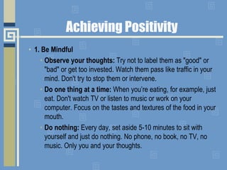 Achieving Positivity
• 1. Be Mindful
• Observe your thoughts: Try not to label them as "good" or
"bad" or get too invested. Watch them pass like traffic in your
mind. Don't try to stop them or intervene.
• Do one thing at a time: When you’re eating, for example, just
eat. Don't watch TV or listen to music or work on your
computer. Focus on the tastes and textures of the food in your
mouth.
• Do nothing: Every day, set aside 5-10 minutes to sit with
yourself and just do nothing. No phone, no book, no TV, no
music. Only you and your thoughts.
 