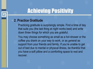 • 2. Practice Gratitude
• Practicing gratitude is surprisingly simple. Find a time of day
that suits you (the last thing at night works best) and write
down three things for which you are grateful.
• You may choose something as small as a hot shower or the
coffee you drank on your way to work, or as general as
support from your friends and family. If you’re unable to get
out of bed due to mental or physical illness, be thankful that
you have a soft pillow and a comforting space to rest and
recover.
Achieving Positivity
 