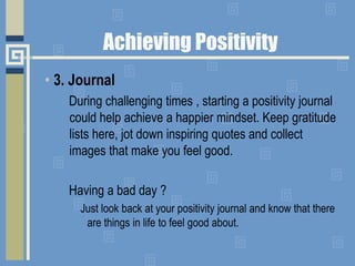 • 3. Journal
During challenging times , starting a positivity journal
could help achieve a happier mindset. Keep gratitude
lists here, jot down inspiring quotes and collect
images that make you feel good.
Having a bad day ?
Just look back at your positivity journal and know that there
are things in life to feel good about.
Achieving Positivity
 