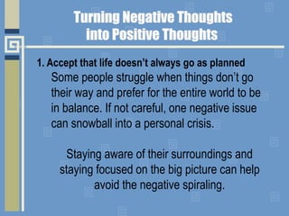 1. Accept that life doesn’t always go as planned
Some people struggle when things don’t go
their way and prefer for the entire world to be
in balance. If not careful, one negative issue
can snowball into a personal crisis.
Staying aware of their surroundings and
staying focused on the big picture can help
avoid the negative spiraling.
 