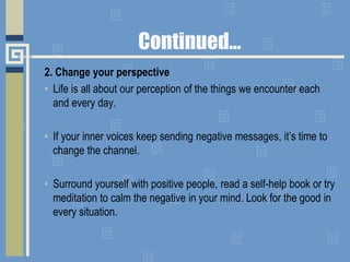 Continued…
2. Change your perspective
• Life is all about our perception of the things we encounter each
and every day.
• If your inner voices keep sending negative messages, it’s time to
change the channel.
• Surround yourself with positive people, read a self-help book or try
meditation to calm the negative in your mind. Look for the good in
every situation.
 