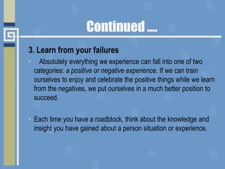Continued ….
3. Learn from your failures
• Absolutely everything we experience can fall into one of two
categories: a positive or negative experience. If we can train
ourselves to enjoy and celebrate the positive things while we learn
from the negatives, we put ourselves in a much better position to
succeed.
• Each time you have a roadblock, think about the knowledge and
insight you have gained about a person situation or experience.
 