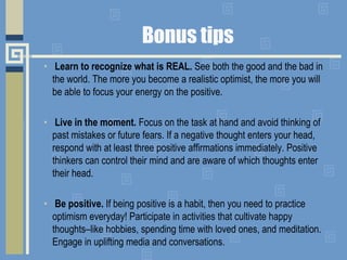Bonus tips
• Learn to recognize what is REAL. See both the good and the bad in
the world. The more you become a realistic optimist, the more you will
be able to focus your energy on the positive.
• Live in the moment. Focus on the task at hand and avoid thinking of
past mistakes or future fears. If a negative thought enters your head,
respond with at least three positive affirmations immediately. Positive
thinkers can control their mind and are aware of which thoughts enter
their head.
• Be positive. If being positive is a habit, then you need to practice
optimism everyday! Participate in activities that cultivate happy
thoughts–like hobbies, spending time with loved ones, and meditation.
Engage in uplifting media and conversations.
 