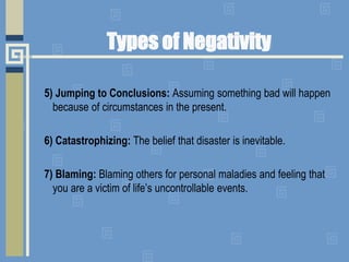 Types of Negativity
5) Jumping to Conclusions: Assuming something bad will happen
because of circumstances in the present.
6) Catastrophizing: The belief that disaster is inevitable.
7) Blaming: Blaming others for personal maladies and feeling that
you are a victim of life’s uncontrollable events.
 