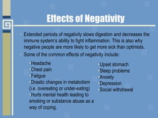 • Extended periods of negativity slows digestion and decreases the
immune system’s ability to fight inflammation. This is also why
negative people are more likely to get more sick than optimists.
• Some of the common effects of negativity include:
•Upset stomach
•Sleep problems
•Anxiety
•Depression
•Social withdrawal
•Headache
•Chest pain
•Fatigue
•Drastic changes in metabolism
(i.e. overeating or under-eating)
•Hurts mental health leading to
smoking or substance abuse as a
way of coping.
Effects of Negativity
 