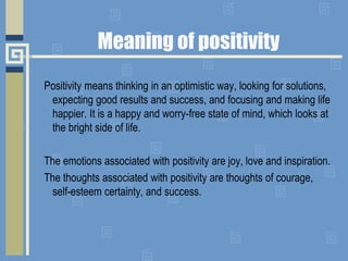 Meaning of positivity
Positivity means thinking in an optimistic way, looking for solutions,
expecting good results and success, and focusing and making life
happier. It is a happy and worry-free state of mind, which looks at
the bright side of life.
The emotions associated with positivity are joy, love and inspiration.
The thoughts associated with positivity are thoughts of courage,
self-esteem certainty, and success.
 