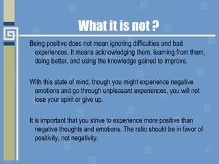 What it is not ?
Being positive does not mean ignoring difficulties and bad
experiences. It means acknowledging them, learning from them,
doing better, and using the knowledge gained to improve.
With this state of mind, though you might experience negative
emotions and go through unpleasant experiences, you will not
lose your spirit or give up.
It is important that you strive to experience more positive than
negative thoughts and emotions. The ratio should be in favor of
positivity, not negativity.
 