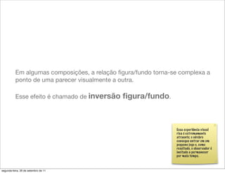 Em algumas composições, a relação ﬁgura/fundo torna-se complexa a
          ponto de uma parecer visualmente a outra.

          Esse efeito é chamado de inversão   ﬁgura/fundo.



                                                               Essa experiência visual
                                                               rica é extremamente
                                                               atraente; o cérebro
                                                               consegue entrar em um
                                                               pequeno jogo e, como
                                                               resultado, o obser vador é
                                                               incitado a permanecer
                                                               por mais tempo.



segunda-feira, 26 de setembro de 11
 
