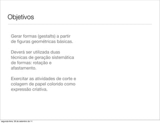 Objetivos

          Gerar formas (gestalts) a partir
          de ﬁguras geométricas básicas.

          Deverá ser utilizada duas
          técnicas de geração sistemática
          de formas: rotação e
          afastamento.

          Exercitar as atividades de corte e
          colagem de papel colorido como
          expressão criativa.




segunda-feira, 26 de setembro de 11
 