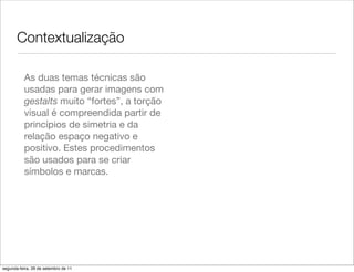 Contextualização

          As duas temas técnicas são
          usadas para gerar imagens com
          gestalts muito “fortes”, a torção
          visual é compreendida partir de
          princípios de simetria e da
          relação espaço negativo e
          positivo. Estes procedimentos
          são usados para se criar
          símbolos e marcas.




segunda-feira, 26 de setembro de 11
 