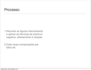 Processo




       1.Recortar as ﬁguras internamente
         e aplicar as técnicas de positivo/
         negativo, afastamento e rotação.

       2.Colar duas composições por
         folha A4.




segunda-feira, 26 de setembro de 11
 