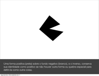 Uma forma positiva (preta) sobre o fundo negativo (branco), e o inverso, conserva
     sua identidade como positivo se não houver outra forma ou quebra espacial para
     deﬁni-la como outra coisa.
segunda-feira, 26 de setembro de 11
 
