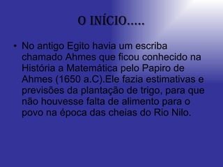 O início..... No antigo Egito havia um escriba chamado Ahmes que ficou conhecido na História a Matemática pelo Papiro de Ahmes (1650 a.C).Ele fazia estimativas e previsões da plantação de trigo, para que não houvesse falta de alimento para o povo na época das cheias do Rio Nilo. 